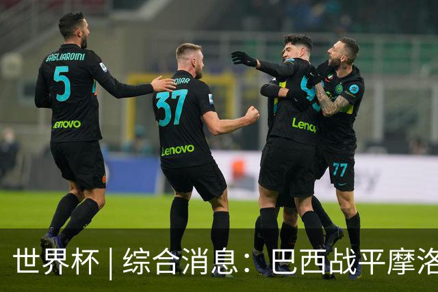 世界杯 | 综合消息：巴西战平摩洛哥 卡塔尔首获积分