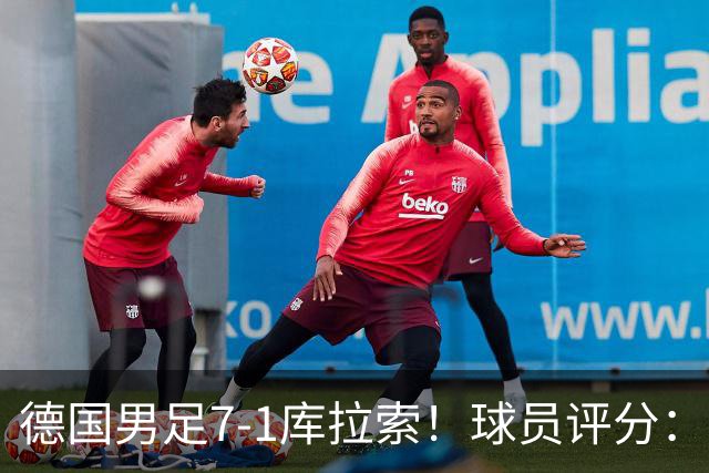 德国男足7-1库拉索！球员评分：2人满分、2人优秀、3人及格、1人太拉胯