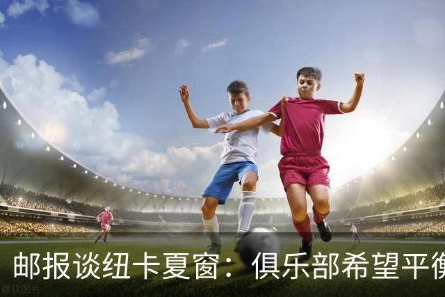 邮报谈纽卡夏窗：俱乐部希望平衡引援与财务，主动掌控转会节奏